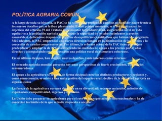 POLÍTICA AGRARIA COMÚN
A lo largo de toda su historia, la PAC se ha sometido a profundos cambios para poder hacer frente a
los nuevos desafíos que se le iban planteando. En un primer momento, se trató de alcanzar los
objetivos del artículo 39 del Tratado (incrementar la productividad, asegurar un nivel de vida
equitativo a la población agrícola y garantizar la seguridad de los abastecimientos a precios
razonables), debiéndose después corregir los desequilibrios cuantitativos que habían ido surgiendo.
Más adelante, la PAC emprendió una nueva dirección basada en la disminución de los precios y la
concesión de ayudas compensatorias. Por último, la reforma actual de la PAC tiene por objeto
profundizar y ampliar la de 1992, sustituyendo las medidas de apoyo a los precios por ayudas
directas y acompañando este proceso con una política rural de estructura coherente.
En los últimos tiempos, han surgido nuevos desafíos, tanto internos como externos:
El mercado agrícola mundial presenta hoy unas perspectivas de fuerte crecimiento, con precios
remuneradores.
El apoyo a la agricultura se reparte de forma desigual entre los distintos productores y regiones y,
como consecuencia, se asiste a una mala gestión del espacio rural: declive de la actividad agrícola en
algunas zonas
La fuerza de la agricultura europea descansa en su diversidad: recursos naturales, métodos de
explotación, competitividad, ingresos y tradición.
La Unión debe preparar su agricultura para el reto de las negociaciones internacionales y ha de
concretar los límites de lo que se halle dispuesta a aceptar.
 