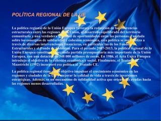 POLÍTICA REGIONAL DE LA UE
La política regional de la Unión Europea favorece la reducción de las diferencias
estructurales entre las regiones de la Unión, el desarrollo equilibrado del territorio
comunitario y una verdadera igualdad de oportunidades entre las personas. Fundada
sobre los conceptos de solidaridad y cohesión económica, esta política se materializa a
través de diversas intervenciones financieras, en particular las de los Fondos
Estructurales y el Fondo de Cohesión. Para el período 2007-2013, la política regional de la
Unión Europea constituye la segunda partida presupuestaria más importante de la Unión
Europea, con una dotación de 348 000 millones de euros. En 1986, el Acta Única Europea
introdujo el objetivo de la cohesión económica y social. Finalmente, el Tratado de
Maastricht (1992) incorporó esa política al Tratado CE.
La política regional tiene como objetivo impulsar el crecimiento económico en las
regiones y ciudades de la UE y mejorar la calidad de vida a través de inversiones
estratégicas. Además, es un mecanismo de solidaridad activa que orienta las ayudas hacia
las regiones menos desarrolladas.
 
