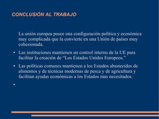 CONCLUSIÓN AL TRABAJO
La unión europea posee una configuración política y económica
muy complicada que la convierte en una Unión de países muy
cohesionada.
● Las instituciones mantienen un control interno de la UE para
facilitar la creación de “Los Estados Unidos Europeos.”
● Las políticas comunes mantienen a los Estados abastecidos de
alimentos y de técnicas modernas de pesca y de agricultura y
facilitan ayudas económicas a los Estados mas necesitados.
●
 
