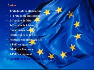 Índice
● Tratados de configuración
● 1- Tratado de amsterdam
● 2-Tratado de Niza
● 3-Tratado de Lisboa
● Constitución de la UE
● Instituciones de la UE
● Políticas comunes de la UE
● 1-Política agraria
● 2-Politica Pesquera
● 3-Política regional
● La historia de Europa en 3 minutos..
 