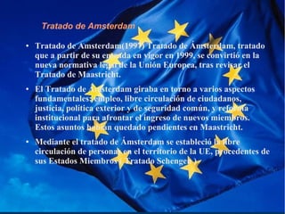 Tratado de Amsterdam
● Tratado de Amsterdam(1997) Tratado de Ámsterdam, tratado
que a partir de su entrada en vigor en 1999, se convirtió en la
nueva normativa legal de la Unión Europea, tras revisar el
Tratado de Maastricht.
● El Tratado de Ámsterdam giraba en torno a varios aspectos
fundamentales: empleo, libre circulación de ciudadanos,
justicia, política exterior y de seguridad común, y reforma
institucional para afrontar el ingreso de nuevos miembros.
Estos asuntos habían quedado pendientes en Maastricht.
● Mediante el tratado de Ámsterdam se estableció la libre
circulación de personas en el territorio de la UE, procedentes de
sus Estados Miembros ( Tratado Schengen )
 