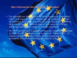 Mas información del tratado de Amsterdam
● Fue aprobado por el Consejo de la Unión Europea de Ámsterdam
(16 y 17 de junio de 1997) y firmado el 2 de octubre de 1997 por
los ministros de Asuntos Exteriores de los quince países miembros
de la Unión Europea. Entró en vigor el 1 de mayo de 1999 tras
haber sido ratificado por todos los Estados miembros.
● En 1997 nace Europol, la policía europea, que empezará a funcionar
en 2004. En 1997 también se crea la figura de "Mister PESC", el
ministro de Exteriores de la Unión. En ese mismo año se
incrementa el control del Parlamento sobre la Comisión.
 