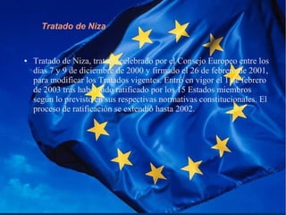 Tratado de Niza
● Tratado de Niza, tratado celebrado por el Consejo Europeo entre los
días 7 y 9 de diciembre de 2000 y firmado el 26 de febrero de 2001,
para modificar los Tratados vigentes. Entró en vigor el 1 de febrero
de 2003 tras haber sido ratificado por los 15 Estados miembros
según lo previsto en sus respectivas normativas constitucionales. El
proceso de ratificación se extendió hasta 2002.
 