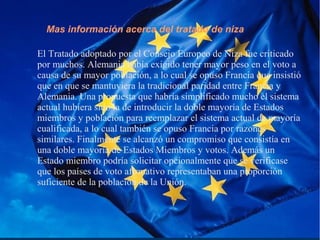 Mas información acerca del tratado de niza
El Tratado adoptado por el Consejo Europeo de Niza fue criticado
por muchos. Alemania había exigido tener mayor peso en el voto a
causa de su mayor población, a lo cual se opuso Francia que insistió
que en que se mantuviera la tradicional paridad entre Francia y
Alemania. Una propuesta que habría simplificado mucho el sistema
actual hubiera sido la de introducir la doble mayoría de Estados
miembros y población para reemplazar el sistema actual de mayoría
cualificada, a lo cual también se opuso Francia por razones
similares. Finalmente se alcanzó un compromiso que consistía en
una doble mayoría de Estados Miembros y votos. Además un
Estado miembro podría solicitar opcionalmente que se verificase
que los países de voto afirmativo representaban una proporción
suficiente de la población de la Unión.
 