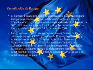 Constitución de Europa
● El llamado Tratado por el que se establece una Constitución para
Europa, más conocido como Constitución Europea o Tratado
Constitucional, cuyo proyecto había sido aprobado el 18 de junio de
2003, lo firmaron en Roma los jefes de gobierno de los países que
forman la Unión Europea a 29 de octubre de 2004.
● La UE se basa en los Tratados Constitutivos (Tratado de París,
mientras existió la CECA, y Tratado de Roma) y los Tratados y
Actas que los modifican (Bruselas, Acta Única Europea,
Maastricht, Ámsterdam, Niza y los sucesivos Tratados de
Adhesión) que fijan sus normas de funcionamiento y actuación.
Este nuevo documento (conocido técnicamente como "Tratado
constitucional") reemplazaría dichos tratados y sería similar a la
constitución de un país.
 