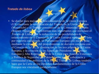 Tratado de lisboa
● Se diseñó para mejorar el funcionamiento de la Unión Europea
(UE) mediante la modificación del Tratado de la Unión Europea
(Maastricht) y el Tratado constitutivo de la Comunidad Europea
(Roma). Algunas de las reformas más importantes que introduce el
Tratado de Lisboa son la reducción de las posibilidades de
estancamiento en el Consejo de la Unión Europea mediante el voto
por mayoría cualificada, un Parlamento Europeo con mayor peso
mediante la extensión del procedimiento de decisión conjunta con
el Consejo de la UE, la eliminación de los tres pilares de la Unión
Europea, y la creación de las figuras de Presidente del Consejo
Europeo y Alto Representante de la Unión para Asuntos Exteriores
y Política de Seguridad para dotar de una mayor coherencia y
continuidad a las políticas de la UE. El Tratado de Lisboa también
hace que la Carta de los Derechos Fundamentales de la Unión
Europea sea vinculante jurídicamente.
 
