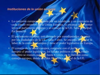 Instituciones de la unión europea
● La comisión europea, formada por un presidente y un comisario de
cada estado miembro de la Unión Europea, se encarga de proponer
leyes al parlamento europeo y al consejo de la UE. Sede principal:
En Bruselas
● El parlamento europeo: está formado por eurodiputados elegidos
por los ciudadanos de la UE cada 5 años. Se encarga de vigilar la
labor de la comisión europea y tiene el poder legislativo de Europa.
● El consejo de la unión europea: comparte con el parlamento
europeo el poder legislativo, los líderes políticos de cada estado
miembro se reunen cada año hasta 4 veces, en lo llamado como
consejo europeo, donde deciden la política general de la UE.
 