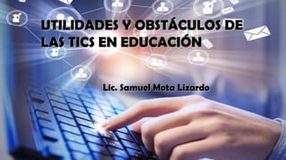 UTILIDADES Y OBSTÁCULOS DEUTILIDADES Y OBSTÁCULOS DE
LAS TICS EN EDUCACIÓNLAS TICS EN EDUCACIÓN
Lic. Samuel Mota LizardoLic. Samuel Mota Lizardo
 