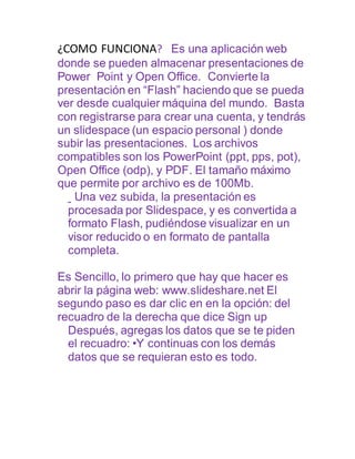 ¿COMO FUNCIONA? Es una aplicación web
donde se pueden almacenar presentaciones de
Power Point y Open Office. Convierte la
presentación en “Flash” haciendo que se pueda
ver desde cualquier máquina del mundo. Basta
con registrarse para crear una cuenta, y tendrás
un slidespace (un espacio personal ) donde
subir las presentaciones. Los archivos
compatibles son los PowerPoint (ppt, pps, pot),
Open Office (odp), y PDF. El tamaño máximo
que permite por archivo es de 100Mb.
Una vez subida, la presentación es
procesada por Slidespace, y es convertida a
formato Flash, pudiéndose visualizar en un
visor reducido o en formato de pantalla
completa.
Es Sencillo, lo primero que hay que hacer es
abrir la página web: www.slideshare.net El
segundo paso es dar clic en en la opción: del
recuadro de la derecha que dice Sign up
Después, agregas los datos que se te piden
el recuadro: •Y continuas con los demás
datos que se requieran esto es todo.
 