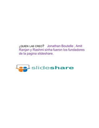 ¿QUIEN LAS CREO? Jonathan Boutelle , Amit
Ranjan y Rashmi sinha fueron los fundadores
de la pagina slideshare.
 