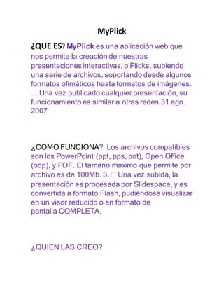 MyPlick
¿QUE ES? MyPlick es una aplicación web que
nos permite la creación de nuestras
presentaciones interactivas, o Plicks, subiendo
una serie de archivos, soportando desde algunos
formatos ofimáticos hasta formatos de imágenes.
... Una vez publicado cualquier presentación, su
funcionamiento es similar a otras redes.31 ago.
2007
¿COMO FUNCIONA? Los archivos compatibles
son los PowerPoint (ppt, pps, pot), Open Office
(odp), y PDF. El tamaño máximo que permite por
archivo es de 100Mb. 3.  Una vez subida, la
presentación es procesada por Slidespace, y es
convertida a formato Flash, pudiéndose visualizar
en un visor reducido o en formato de
pantalla COMPLETA.
¿QUIEN LAS CREO?
 