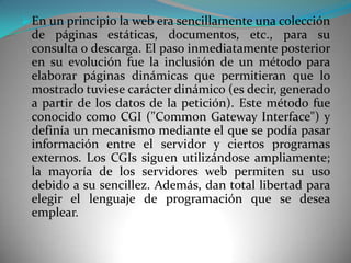  En un principio la web era sencillamente una colección
 de páginas estáticas, documentos, etc., para su
 consulta o descarga. El paso inmediatamente posterior
 en su evolución fue la inclusión de un método para
 elaborar páginas dinámicas que permitieran que lo
 mostrado tuviese carácter dinámico (es decir, generado
 a partir de los datos de la petición). Este método fue
 conocido como CGI ("Common Gateway Interface") y
 definía un mecanismo mediante el que se podía pasar
 información entre el servidor y ciertos programas
 externos. Los CGIs siguen utilizándose ampliamente;
 la mayoría de los servidores web permiten su uso
 debido a su sencillez. Además, dan total libertad para
 elegir el lenguaje de programación que se desea
 emplear.
 