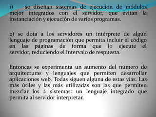 1)    se diseñan sistemas de ejecución de módulos
mejor integrados con el servidor, que evitan la
instanciación y ejecución de varios programas.

2) se dota a los servidores un intérprete de algún
lenguaje de programación que permita incluir el código
en las páginas de forma que lo ejecute el
servidor, reduciendo el intervalo de respuesta.

Entonces se experimenta un aumento del número de
arquitecturas y lenguajes que permiten desarrollar
aplicaciones web. Todas siguen alguna de estas vías. Las
más útiles y las más utilizadas son las que permiten
mezclar los 2 sistemas: un lenguaje integrado que
permita al servidor interpretar.
 