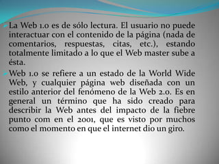 La Web 1.0 es de sólo lectura. El usuario no puede
 interactuar con el contenido de la página (nada de
 comentarios, respuestas, citas, etc.), estando
 totalmente limitado a lo que el Web master sube a
 ésta.
Web 1.0 se refiere a un estado de la World Wide
 Web, y cualquier página web diseñada con un
 estilo anterior del fenómeno de la Web 2.0. Es en
 general un término que ha sido creado para
 describir la Web antes del impacto de la fiebre
 punto com en el 2001, que es visto por muchos
 como el momento en que el internet dio un giro.
 
