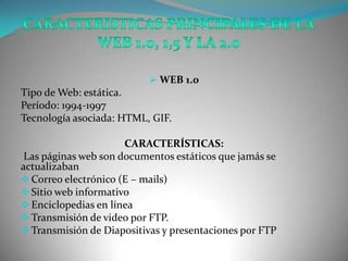  WEB 1.0
Tipo de Web: estática.
Período: 1994-1997
Tecnología asociada: HTML, GIF.

                      CARACTERÍSTICAS:
 Las páginas web son documentos estáticos que jamás se
actualizaban
 Correo electrónico (E – mails)
 Sitio web informativo
 Enciclopedias en línea
 Transmisión de video por FTP.
 Transmisión de Diapositivas y presentaciones por FTP
 