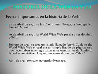 Fechas importantes en la historia de la Web:
 22 de Abril de 1993: se lanzó el primer Navegador Web gráfico
  llamado Mosaic.

 30 de Abril de 1993: la World Wide Web pasaba a ser dominio
  público.

 Febrero de 1994: se crea un listado llamado Jerry’s Guide to the
  World Wide Web el cual era un simple listado de páginas web
  que necesitaban tener agrupadas unos estudiantes de Stanford,
  la cual se convirtió en lo que conocemos ahora como Yahoo!

 Abril de 1994: se crea el navegador Netscape.
 