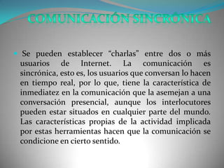  Se pueden establecer “charlas” entre dos o más
 usuarios de Internet. La comunicación es
 sincrónica, esto es, los usuarios que conversan lo hacen
 en tiempo real, por lo que, tiene la característica de
 inmediatez en la comunicación que la asemejan a una
 conversación presencial, aunque los interlocutores
 pueden estar situados en cualquier parte del mundo.
 Las características propias de la actividad implicada
 por estas herramientas hacen que la comunicación se
 condicione en cierto sentido.
 