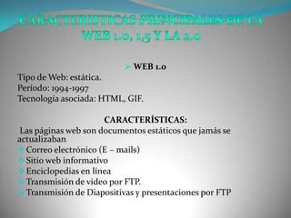  WEB 1.0
Tipo de Web: estática.
Período: 1994-1997
Tecnología asociada: HTML, GIF.

                      CARACTERÍSTICAS:
 Las páginas web son documentos estáticos que jamás se
actualizaban
 Correo electrónico (E – mails)
 Sitio web informativo
 Enciclopedias en línea
 Transmisión de video por FTP.
 Transmisión de Diapositivas y presentaciones por FTP
 