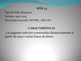  WEB 1.5
Tipo de Web: dinámica
Período: 1997-2003
Tecnología asociada: DHTML, ASP, CSS.

                 CARACTERÍSTICAS
Las páginas web son construidas dinámicamente a
partir de una o varias bases de datos.
 
