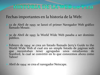 Fechas importantes en la historia de la Web:
 22 de Abril de 1993: se lanzó el primer Navegador Web gráfico
  llamado Mosaic.

 30 de Abril de 1993: la World Wide Web pasaba a ser dominio
  público.

 Febrero de 1994: se crea un listado llamado Jerry’s Guide to the
  World Wide Web el cual era un simple listado de páginas web
  que necesitaban tener agrupadas unos estudiantes de
  Stanford, la cual se convirtió en lo que conocemos ahora como
  Yahoo!

 Abril de 1994: se crea el navegador Netscape.
 