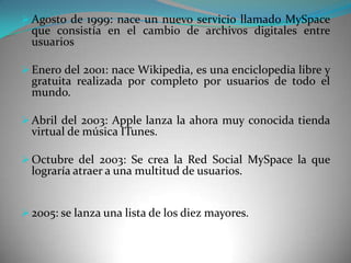  Agosto de 1999: nace un nuevo servicio llamado MySpace
  que consistía en el cambio de archivos digitales entre
  usuarios

 Enero del 2001: nace Wikipedia, es una enciclopedia libre y
  gratuita realizada por completo por usuarios de todo el
  mundo.

 Abril del 2003: Apple lanza la ahora muy conocida tienda
  virtual de música ITunes.

 Octubre del 2003: Se crea la Red Social MySpace la que
  lograría atraer a una multitud de usuarios.


 2005: se lanza una lista de los diez mayores.
 