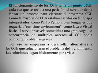  El funcionamiento de los CGIs tenía un punto débil:
  cada vez que se recibía una petición, el servidor debía
  lanzar un proceso para ejecutar el programa CGI.
  Como la mayoría de CGIs estaban escritos en lenguajes
  interpretados, como Perl o Python, o en lenguajes que
  requerían "run-time environment", como Java o Visual
  Basic, el servidor se veía sometido a una gran carga. La
  concurrencia de múltiples accesos al CGI podía
  comportar problemas graves.
   Por eso se empiezan a desarrollar alternativas a
los CGIs que solucionaran el problema del rendimiento.
Las soluciones llegan básicamente por 2 vías:
 