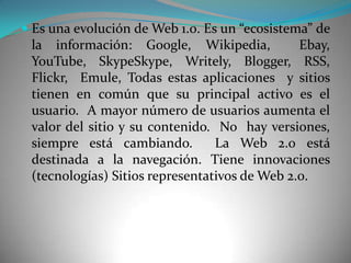  Es una evolución de Web 1.0. Es un “ecosistema” de
  la información: Google, Wikipedia,           Ebay,
  YouTube, SkypeSkype, Writely, Blogger, RSS,
  Flickr, Emule, Todas estas aplicaciones y sitios
 tienen en común que su principal activo es el
 usuario. A mayor número de usuarios aumenta el
 valor del sitio y su contenido. No hay versiones,
 siempre está cambiando.         La Web 2.0 está
 destinada a la navegación. Tiene innovaciones
 (tecnologías) Sitios representativos de Web 2.0.
 