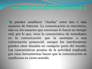  Se pueden establecer “charlas” entre dos o más
 usuarios de Internet. La comunicación es sincrónica,
 esto es, los usuarios que conversan lo hacen en tiempo
 real, por lo que, tiene la característica de inmediatez
 en la comunicación que la asemejan a una
 conversación presencial, aunque los interlocutores
 pueden estar situados en cualquier parte del mundo.
 Las características propias de la actividad implicada
 por estas herramientas hacen que la comunicación se
 condicione en cierto sentido.
 