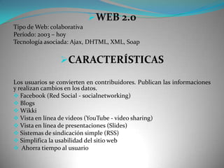 WEB 2.0
Tipo de Web: colaborativa
Período: 2003 – hoy
Tecnología asociada: Ajax, DHTML, XML, Soap


                 CARACTERÍSTICAS

Los usuarios se convierten en contribuidores. Publican las informaciones
y realizan cambios en los datos.
 Facebook (Red Social - socialnetworking)
 Blogs
 Wikki
 Vista en línea de videos (YouTube - video sharing)
 Vista en línea de presentaciones (Slides)
 Sistemas de sindicación simple (RSS)
 Simplifica la usabilidad del sitio web
 Ahorra tiempo al usuario
 