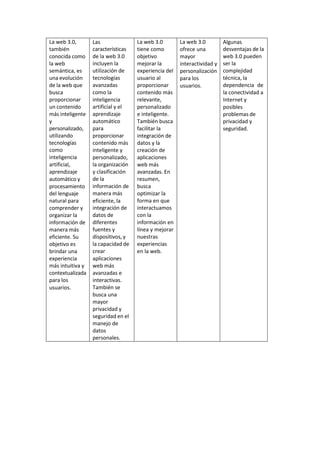 La web 3.0,
también
conocida como
la web
semántica, es
una evolución
de la web que
busca
proporcionar
un contenido
más inteligente
y
personalizado,
utilizando
tecnologías
como
inteligencia
artificial,
aprendizaje
automático y
procesamiento
del lenguaje
natural para
comprender y
organizar la
información de
manera más
eficiente. Su
objetivo es
brindar una
experiencia
más intuitiva y
contextualizada
para los
usuarios.
Las
características
de la web 3.0
incluyen la
utilización de
tecnologías
avanzadas
como la
inteligencia
artificial y el
aprendizaje
automático
para
proporcionar
contenido más
inteligente y
personalizado,
la organización
y clasificación
de la
información de
manera más
eficiente, la
integración de
datos de
diferentes
fuentes y
dispositivos, y
la capacidad de
crear
aplicaciones
web más
avanzadas e
interactivas.
También se
busca una
mayor
privacidad y
seguridad en el
manejo de
datos
personales.
La web 3.0
tiene como
objetivo
mejorar la
experiencia del
usuario al
proporcionar
contenido más
relevante,
personalizado
e inteligente.
También busca
facilitar la
integración de
datos y la
creación de
aplicaciones
web más
avanzadas. En
resumen,
busca
optimizar la
forma en que
interactuamos
con la
información en
línea y mejorar
nuestras
experiencias
en la web.
La web 3.0
ofrece una
mayor
interactividad y
personalización
para los
usuarios.
Algunas
desventajas de la
web 3.0 pueden
ser la
complejidad
técnica, la
dependencia de
la conectividad a
Internet y
posibles
problemas de
privacidad y
seguridad.
 