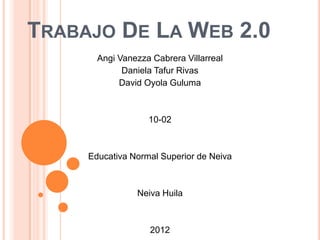 TRABAJO DE LA WEB 2.0
Angi Vanezza Cabrera Villarreal
Daniela Tafur Rivas
David Oyola Guluma
10-02
Educativa Normal Superior de Neiva
Neiva Huila
2012
 