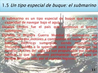 El submarino es un tipo especial de buque que tiene la
  capacidad de navegar bajo el agua.
Estados Unidos fue el país que construyó el primer
  submarino.
Durante la Primera Guerra Mundial el submarino era
  propulsado por motores a combustión en superficie y por
  baterías eléctricas sumergido, siendo necesario su
  frecuente subida a la superficie para poder recargar las
  baterías. A fines del siglo XX son propulsados por energía
  nuclear, lo que les permite permanecer bajo el agua un
  tiempo limitado sólo por el aspecto logístico.


                                                        11
 