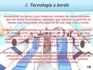 Actualmente los barcos usan modernos sistemas de comunicaciones,
  que van desde localizadores satelitales que reportan su posición en
    tiempo real, hasta tener una conexión de voz, data o fax y email.

Lo que se ha implementado es la comunicación por sistemas satelitales
    de comunicación, para lo cual tenemos dos sistemas que son muy
     importantes: el Cospas-Sarsat y el sistema Inmarsat c; el primero
  tiene una cobertura de todo el globo terrestre y el sistema inmarsat c
   tiene una cobertura de lat70°n y lat70°s lo que nos permite tener un
                           viaje comunicados.

Para lo cual estos dos sistemas nombrados anteriormente permiten la
  utilización de las radiobalizas epir (son sistemas de localización de
    siniestros) estos sistemas son componentes del GMSS (sistema
             mundial de socorro y seguridad marítima smss).
                                                                    15
 