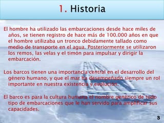 El hombre ha utilizado las embarcaciones desde hace miles de
  años, se tienen registro de hace más de 100.000 años en que
  el hombre utilizaba un tronco debidamente tallado como
  medio de transporte en el agua. Posteriormente se utilizaron
  los remos, las velas y el timón para impulsar y dirigir la
  embarcación.

Los barcos tienen una importancia central en el desarrollo del
  género humano, y que el mar ha desempeñado siempre un rol
  importante en nuestra existencia y evolución.

El barco es para la cultura humana el nombre genérico de todo
  tipo de embarcaciones que le han servido para amplificar sus
  capacidades.
                                                             3
 