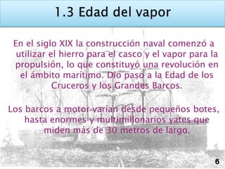En el siglo XIX la construcción naval comenzó a
  utilizar el hierro para el casco y el vapor para la
 propulsión, lo que constituyó una revolución en
   el ámbito marítimo. Dio paso a la Edad de los
            Cruceros y los Grandes Barcos.

Los barcos a motor varían desde pequeños botes,
    hasta enormes y multimillonarios yates que
        miden más de 30 metros de largo.


                                                    6
 