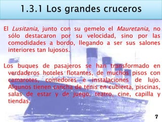 El Lusitania, junto con su gemelo el Mauretania, no
  sólo destacaron por su velocidad, sino por las
  comodidades a bordo, llegando a ser sus salones
  interiores tan lujosos.

Los buques de pasajeros se han transformado en
 verdaderos hoteles flotantes, de muchos pisos con
 camarotes, comedores e instalaciones de lujo.
 Algunos tienen cancha de tenis en cubierta, piscinas,
 salas de estar y de juego, teatro, cine, capilla y
 tiendas.

                                                    7
 