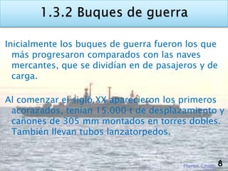 Inicialmente los buques de guerra fueron los que
  más progresaron comparados con las naves
  mercantes, que se dividían en de pasajeros y de
  carga.

Al comenzar el siglo XX aparecieron los primeros
 acorazados, tenían 15.000 t de desplazamiento y
 cañones de 305 mm montados en torres dobles.
 También llevan tubos lanzatorpedos.


                                                    8
 