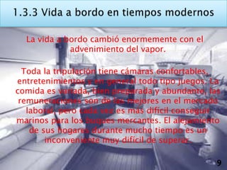 La vida a bordo cambió enormemente con el
             advenimiento del vapor.

  Toda la tripulación tiene cámaras confortables,
entretenimientos y en general todo tipo juegos. La
comida es variada, bien preparada y abundante, las
 remuneraciones son de las mejores en el mercado
   laboral, pero cada vez es más difícil conseguir
marinos para los buques mercantes. El alejamiento
    de sus hogares durante mucho tiempo es un
        inconveniente muy difícil de superar.

                                                 9
 