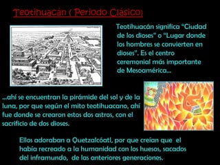 Teotihuacán ( Periodo Clásico)    Teotihuacán significa “Ciudad de los dioses” o “Lugar donde  los hombres se convierten en dioses”. Es el centro ceremonial más importante de Mesoamérica……ahí se encuentran la pirámide del sol y de la luna, por que según el mito teotihuacano, ahí fue donde se crearon estos dos astros, con el sacrificio de dos dioses.Ellos adoraban a Quetzalcóatl, por que creían que  el había recreado a la humanidad con los huesos, sacados del inframundo,  de las anteriores generaciones. 