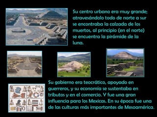 Su centro urbano era muy grande; atravesándolo todo de norte a sur se encontraba la calzada de los muertos, al principio (en el norte) se encuentra la pirámide de la luna.Su gobierno era teocrático, apoyado en guerreros, y su economía se sustentaba en tributos y en el comercio. Y fue una gran influencia para los Mexicas. En su época fue una de las culturas más importantes de Mesoamérica.