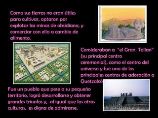 Como sus tierras no eran útiles para cultivar, optaron por explotar las minas de obsidiana, y comerciar con ella a cambio de alimento. Consideraban a  “el Gran  Tollan” (su principal centro ceremonial), como el centro del universo y fue uno de los principales centros de adoración a Quetzalcóatl. Fue un pueblo que pese a su pequeño territorio, logró desarrollarse y obtener grandes triunfos y,  al igual que las otras culturas,  es digna de admirarse.
