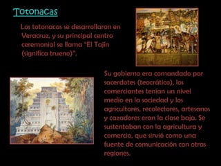 Totonacas    Los totonacas se desarrollaron en Veracruz, y su principal centro ceremonial se llama “El Tajín (signifíca trueno)”. Su gobierno era comandado por sacerdotes (teocrático), los comerciantes tenían un nivel medio en la sociedad y los agricultores, recolectores, artesanos y cazadores eran la clase baja. Se sustentaban con la agricultura y comercio, que sirvió como una fuente de comunicación con otras regiones.
