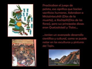 Practicaban el juego de pelota, eso significa que hacían sacrificios humanos. Adoraban a Mictalntecuhtli (Dios de la muerte), a Xochipilli(Dios de las flores), pero sus principales dioses eran Quetzalcóatl y Tlaloc… …tenían un avanzado desarrollo  científico y cultural, como se puede notar en las esculturas y pinturas del Tajín.