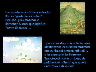 Los zapotecas y mixtecas se hacían llamar “gente de las nubes” Ben´zoa  y los mixtecas se llamaban Nusabi que significa “gente de nubes” ……pero como los aztecas tenían que identificarlos les pusieron Mixtecatl que es Nusabi pero en náhuatl  y a los zapotecas les llamaron Tsapotecatl que es un juego de palabras en náhuatl que quiere decir “gente de nubes” 