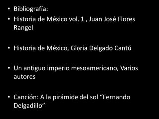 Bibliografía:Historia de México vol. 1 , Juan José Flores RangelHistoria de México, Gloria Delgado CantúUn antiguo imperio mesoamericano, Varios autoresCanción: A la pirámide del sol “Fernando Delgadillo”