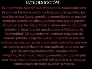 INTRODUCCIÓNEs importante conocer una etapa tan fundamental para la vida de México como lo fue la época prehispánica, por que fue en esa época cuando se desarrollaron en nuestro territorio grandes pueblos y civilizaciones que se pueden comparar con las más grandes civilizaciones antiguas del mundo, al igual que sus aportaciones a México y a la humanidad. Así que debemos sentirnos orgullosos de nuestro pasado indígena, que es una parte de nuestra cultura mestiza, por eso es importante conocerlos, por que en nuestra sangre llevamos una parte de su sangre, por que son nuestros antepasados, nuestras raíces indígenas, debemos conocerlas, amarlas, por que un país que no conoce sus raíces es más vulnerable a los ataques. Amar a nuestras raíces es amar a México.
