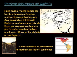 Primeros pobladores de AméricaHace mucho, mucho tiempo los hombres llegaron a América; muchos dicen que llegaron por Asia, cruzando el estrecho de Bering; otros dicen que aparte de llegar por Asia algunos llegaron por Oceanía, unos tantos dicen que fue por África; en fin, el chiste es que llegaron…… y desde entonces se comenzaron a expandir por todo el continente 