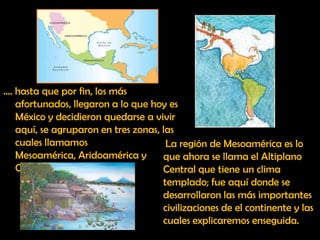 …. hasta que por fin, los más afortunados, llegaron a lo que hoy es México y decidieron quedarse a vivir aquí, se agruparon en tres zonas, las cuales llamamos  Mesoamérica, Aridoamérica y Oasisamérica.La región de Mesoamérica es lo que ahora se llama el Altiplano Central que tiene un clima templado; fue aquí donde se desarrollaron las más importantes civilizaciones de el continente y las cuales explicaremos enseguida.