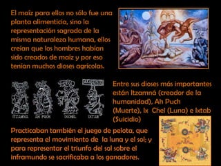 El maíz para ellos no sólo fue una planta alimenticia, sino la representación sagrada de la misma naturaleza humana, ellos creían que los hombres habían sido creados de maíz y por eso tenían muchos dioses agrícolas. Entre sus dioses más importantes están Itzamná (creador de la humanidad), Ah Puch (Muerte), IxChel (Luna) e Ixtab (Suicidio)Practicaban también el juego de pelota, que representa el movimiento de  la luna y el sol; y para representar el triunfo del sol sobre el inframundo se sacrificaba a los ganadores.
