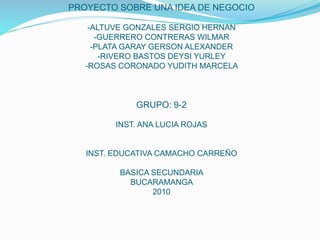 PROYECTO SOBRE UNA IDEA DE NEGOCIO
-ALTUVE GONZALES SERGIO HERNAN
-GUERRERO CONTRERAS WILMAR
-PLATA GARAY GERSON ALEXANDER
-RIVERO BASTOS DEYSI YURLEY
-ROSAS CORONADO YUDITH MARCELA
GRUPO: 9-2
INST. ANA LUCIA ROJAS
INST. EDUCATIVA CAMACHO CARREÑO
BASICA SECUNDARIA
BUCARAMANGA
2010
 